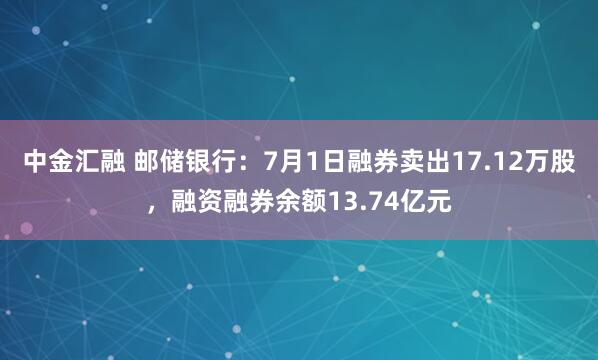 中金汇融 邮储银行：7月1日融券卖出17.12万股，融资融券余额13.74亿元