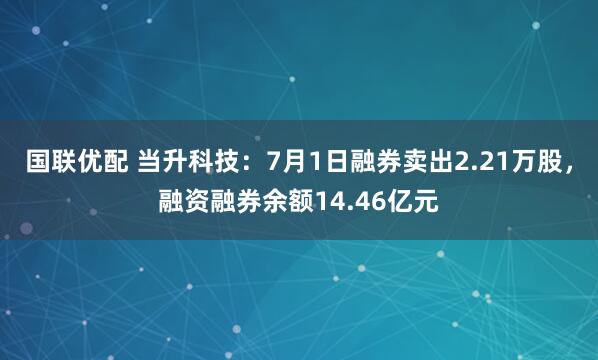 国联优配 当升科技：7月1日融券卖出2.21万股，融资融券余额14.46亿元