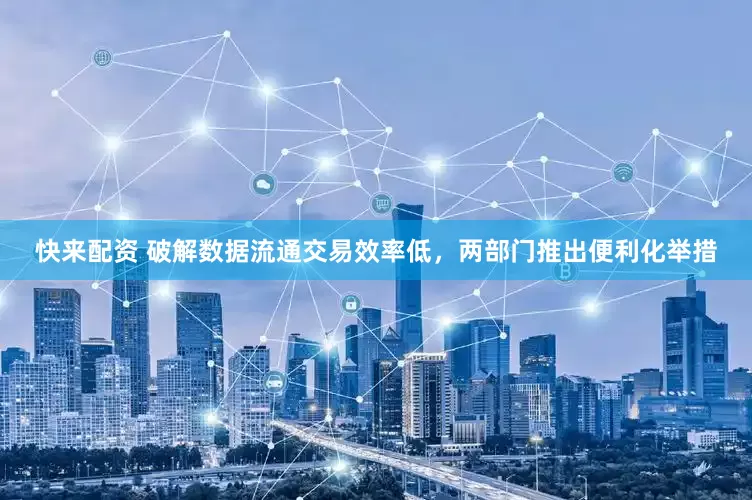 快来配资 破解数据流通交易效率低，两部门推出便利化举措