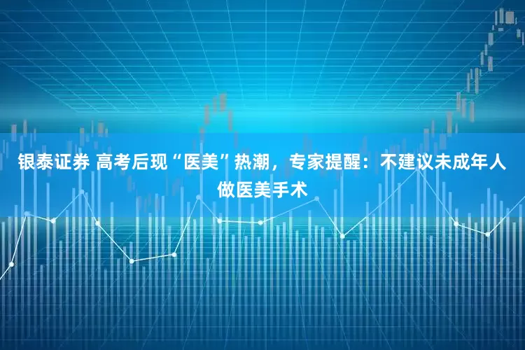 银泰证券 高考后现“医美”热潮，专家提醒：不建议未成年人做医美手术