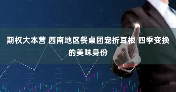 期权大本营 西南地区餐桌团宠折耳根 四季变换的美味身份