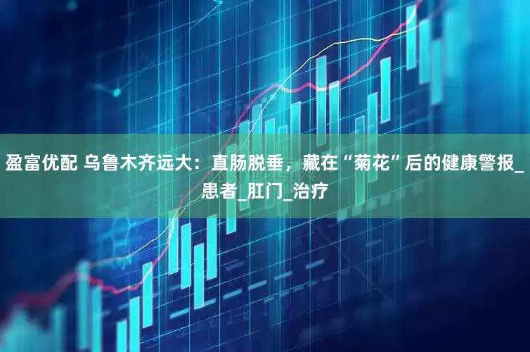 盈富优配 乌鲁木齐远大：直肠脱垂，藏在“菊花”后的健康警报_患者_肛门_治疗