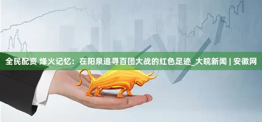 全民配资 烽火记忆：在阳泉追寻百团大战的红色足迹_大皖新闻 | 安徽网