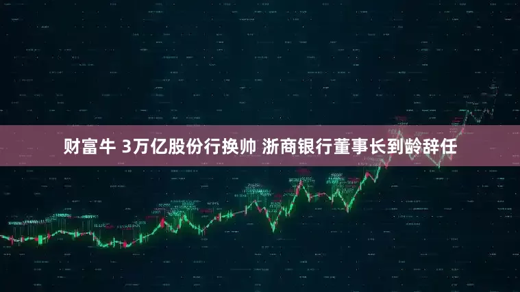 财富牛 3万亿股份行换帅 浙商银行董事长到龄辞任