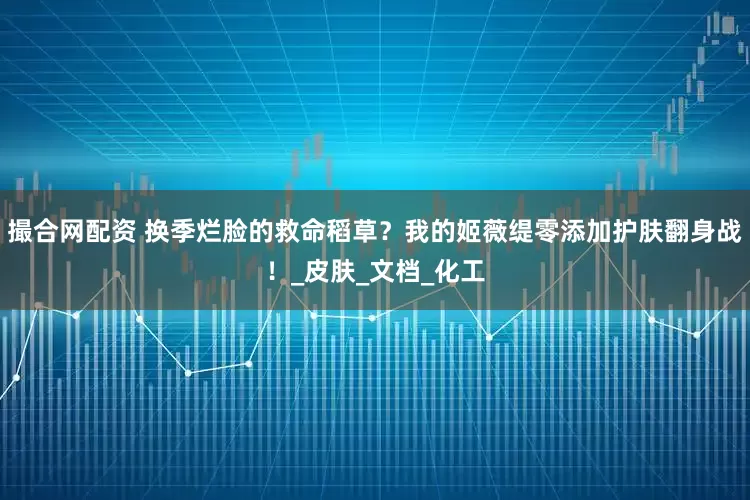 撮合网配资 换季烂脸的救命稻草？我的姬薇缇零添加护肤翻身战！_皮肤_文档_化工
