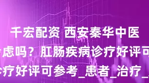 千宏配资 西安秦华中医医院值得考虑吗？肛肠疾病诊疗好评可参考_患者_治疗_肛门