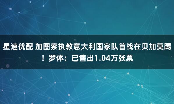 星速优配 加图索执教意大利国家队首战在贝加莫踢！罗体：已售出1.04万张票