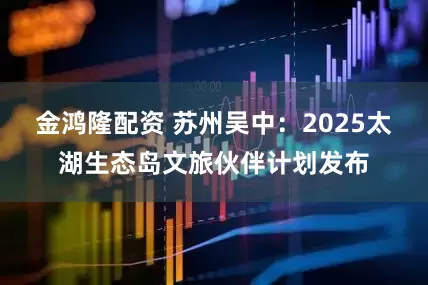 金鸿隆配资 苏州吴中：2025太湖生态岛文旅伙伴计划发布