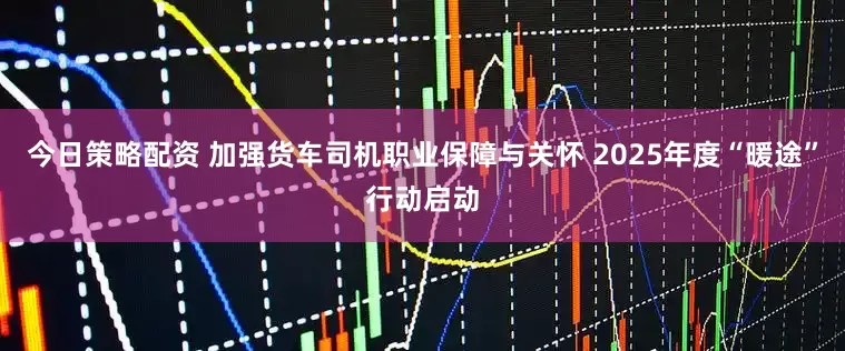 今日策略配资 加强货车司机职业保障与关怀 2025年度“暖途”行动启动