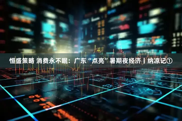 恒盛策略 消费永不眠：广东“点亮”暑期夜经济丨纳凉记①