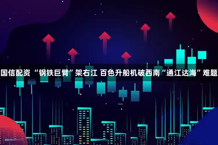 国信配资 “钢铁巨臂”架右江 百色升船机破西南“通江达海”难题