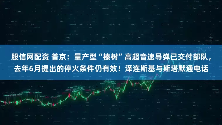 股信网配资 普京：量产型“榛树”高超音速导弹已交付部队，去年6月提出的停火条件仍有效！泽连斯基与斯塔默通电话